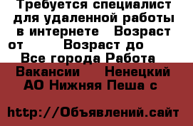 Требуется специалист для удаленной работы в интернете › Возраст от ­ 18 › Возраст до ­ 56 - Все города Работа » Вакансии   . Ненецкий АО,Нижняя Пеша с.